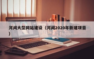 德清河间大型网站建设（河间2020年新建项目）