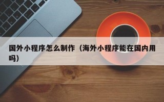 德清国外小程序怎么制作（海外小程序能在国内用吗）