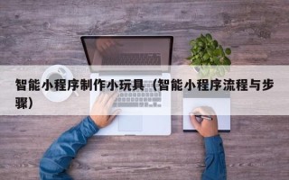 德清智能小程序制作小玩具（智能小程序流程与步骤）